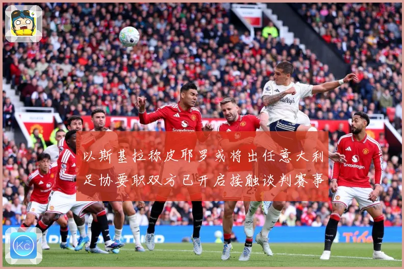 以斯基拉称皮耶罗或将出任意大利足协要职双方已开启接触谈判赛事前瞻：最新赛事动态与深度分析