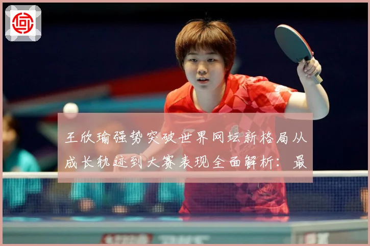 王欣瑜强势突破世界网坛新格局从成长轨迹到大赛表现全面解析：最新赛事动态与深度分析