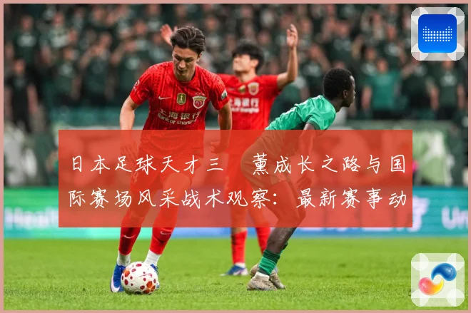 日本足球天才三笘薰成长之路与国际赛场风采战术观察：最新赛事动态与深度分析
