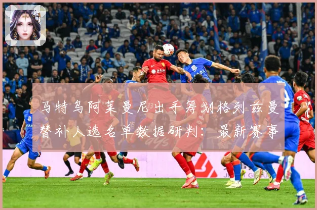 马特乌阿莱曼尼出手筹划格列兹曼替补人选名单数据研判：最新赛事动态与深度分析