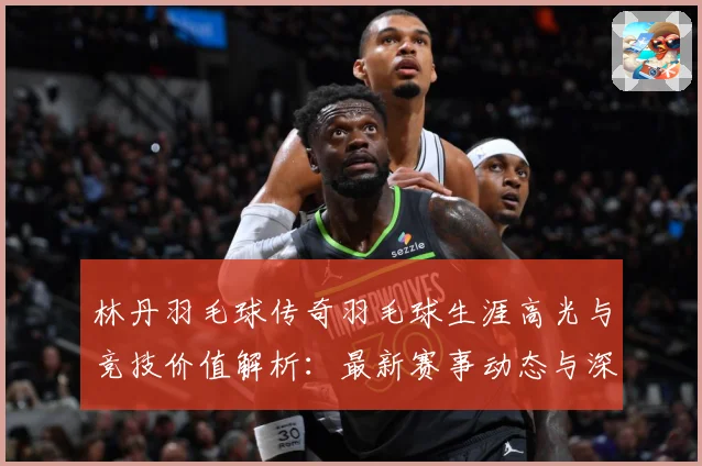 林丹羽毛球传奇羽毛球生涯高光与竞技价值解析：最新赛事动态与深度分析