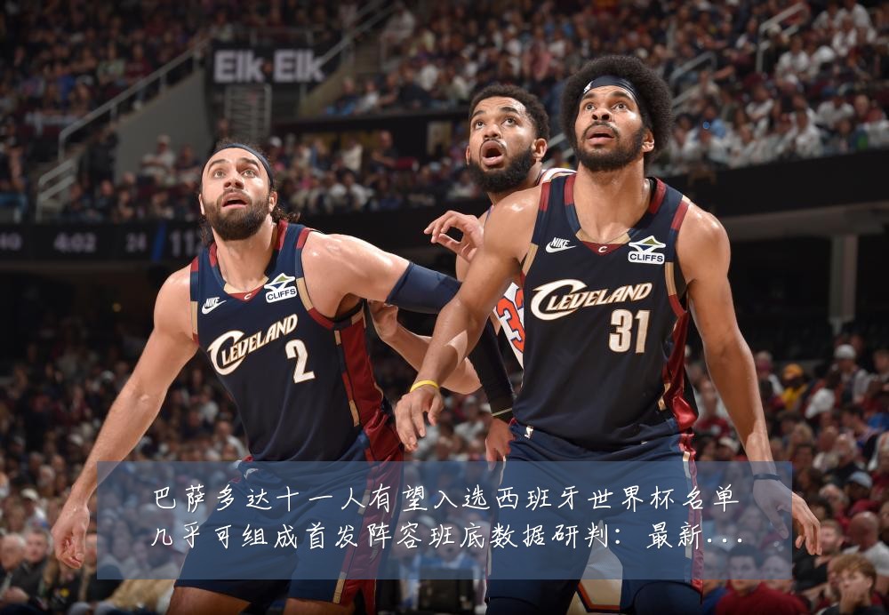 巴萨多达十一人有望入选西班牙世界杯名单几乎可组成首发阵容班底数据研判:最新赛事动态与深度分析