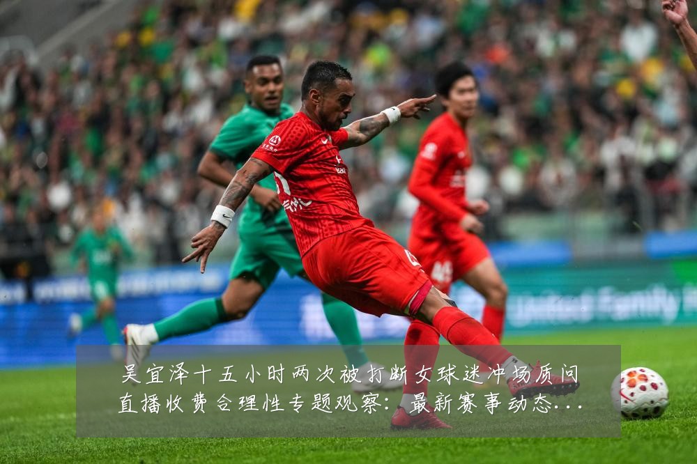 吴宜泽十五小时两次被打断女球迷冲场质问直播收费合理性专题观察:最新赛事动态与深度分析