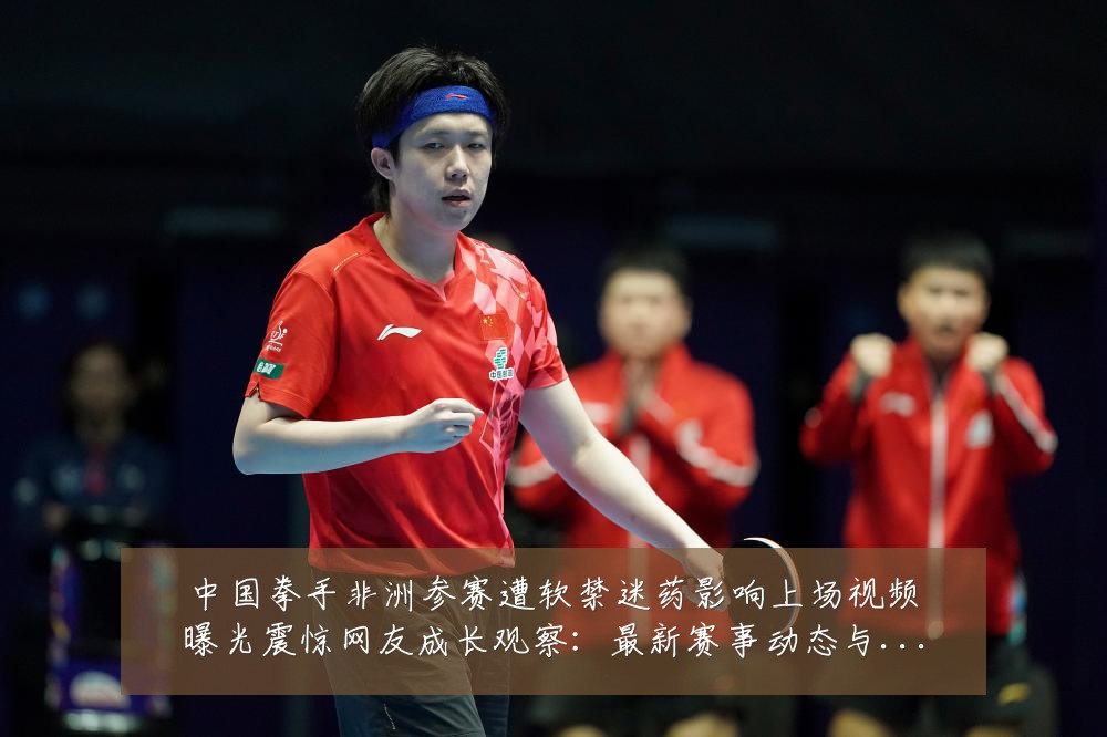 中国拳手非洲参赛遭软禁迷药影响上场视频曝光震惊网友成长观察:最新赛事动态与深度分析