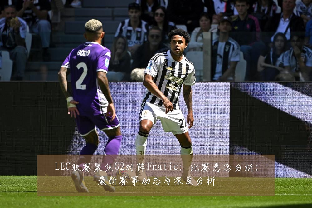 LEC联赛聚焦G2对阵Fnatic:比赛悬念分析:最新赛事动态与深度分析
