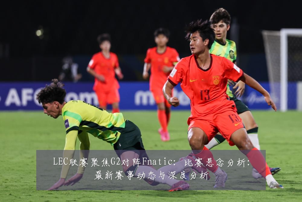 LEC联赛聚焦G2对阵Fnatic:比赛悬念分析:最新赛事动态与深度分析