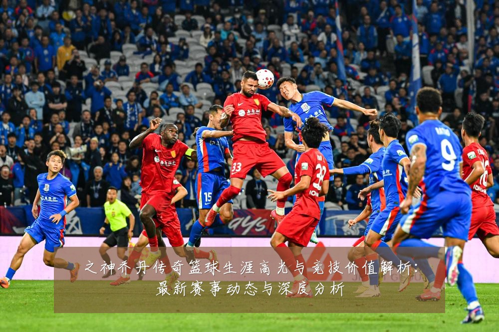 之神乔丹传奇篮球生涯高光与竞技价值解析：最新赛事动态与深度分析